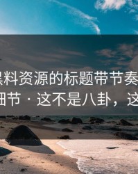 别再被黑料资源的标题带节奏 - 我总结了7个细节 · 这不是八卦，这是生意