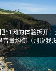 我用7天把51网的体验拆开：最关键的居然是音量均衡（别说我没提醒）