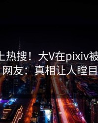 发现冲上热搜！大V在pixiv被爆内幕，网友：真相让人瞠目