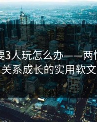 老婆说要3人玩怎么办——两性沟通与关系成长的实用软文