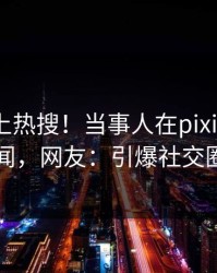 速看冲上热搜！当事人在pixiv被爆丑闻，网友：引爆社交圈