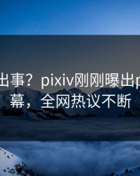 明星又出事？pixiv刚刚曝出pzhan内幕，全网热议不断