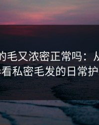 大阳蒂的毛又浓密正常吗：从生理差异看私密毛发的日常护理