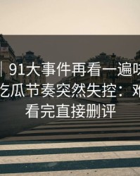爆料线｜91大事件再看一遍味道全变了，让吃瓜节奏突然失控：难怪有人看完直接删评