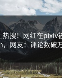 深扒冲上热搜！网红在pixiv被爆pzhan，网友：评论数破万