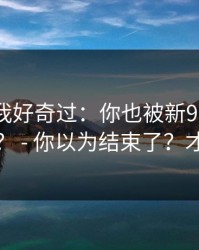 我承认我好奇过：你也被新91视频带跑过吗？ - 你以为结束了？才刚开始