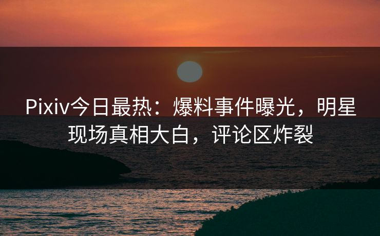 Pixiv今日最热：爆料事件曝光，明星现场真相大白，评论区炸裂