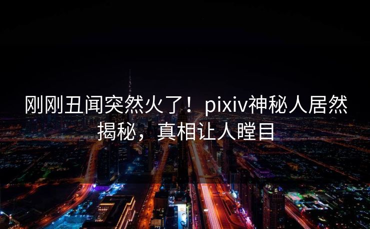 刚刚丑闻突然火了！pixiv神秘人居然揭秘，真相让人瞠目