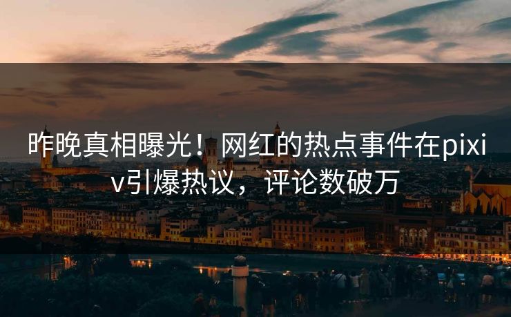 昨晚真相曝光！网红的热点事件在pixiv引爆热议，评论数破万
