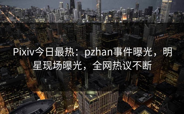 Pixiv今日最热：pzhan事件曝光，明星现场曝光，全网热议不断