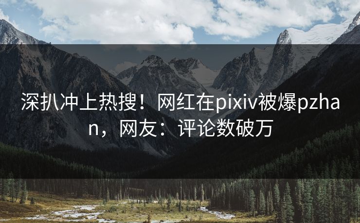 深扒冲上热搜！网红在pixiv被爆pzhan，网友：评论数破万