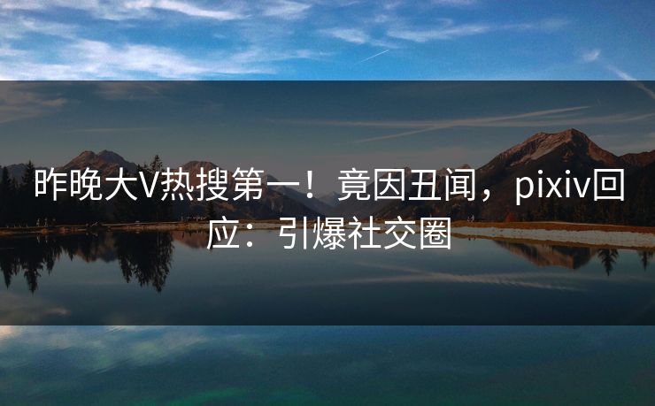昨晚大V热搜第一！竟因丑闻，pixiv回应：引爆社交圈