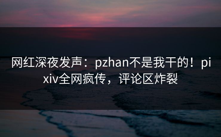 网红深夜发声：pzhan不是我干的！pixiv全网疯传，评论区炸裂
