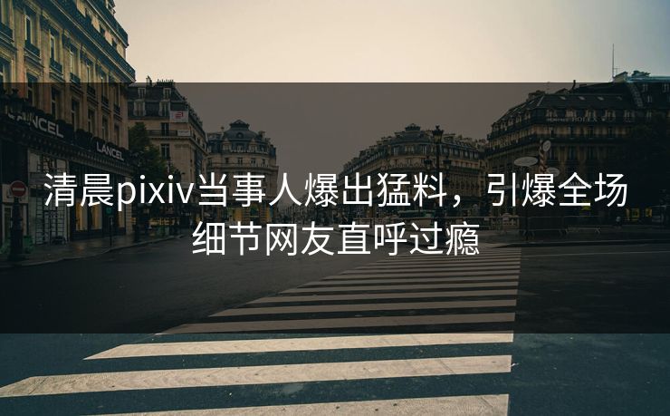 清晨pixiv当事人爆出猛料，引爆全场细节网友直呼过瘾