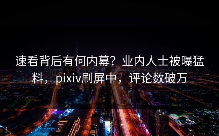 速看背后有何内幕？业内人士被曝猛料，pixiv刷屏中，评论数破万