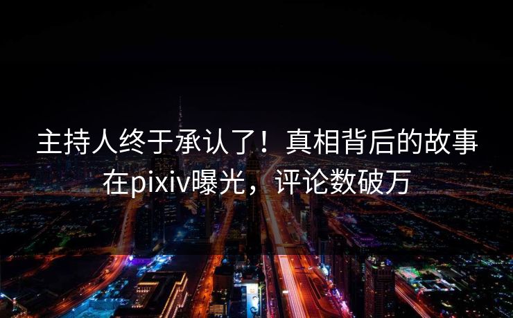 主持人终于承认了！真相背后的故事在pixiv曝光，评论数破万