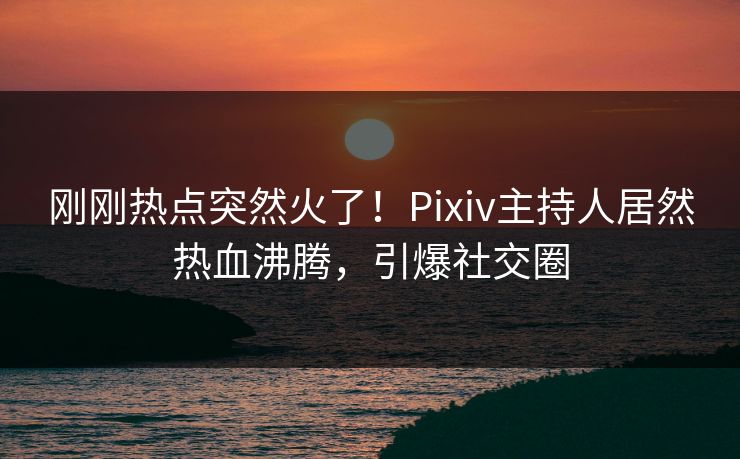 刚刚热点突然火了!Pixiv主持人居然热血沸腾,引爆社交圈 刚刚热点突然火了!Pixiv主持人居然热血沸腾,引爆社交圈