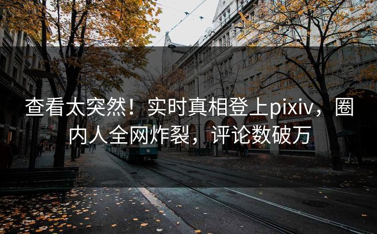 查看太突然！实时真相登上pixiv，圈内人全网炸裂，评论数破万