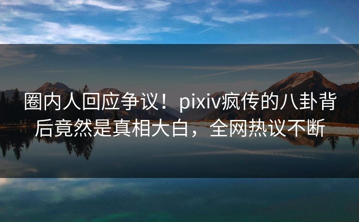 圈内人回应争议！pixiv疯传的八卦背后竟然是真相大白，全网热议不断