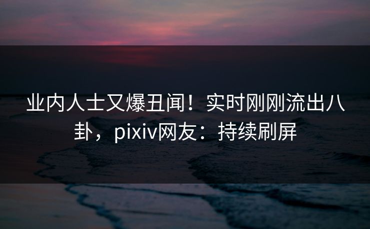 业内人士又爆丑闻！实时刚刚流出八卦，pixiv网友：持续刷屏