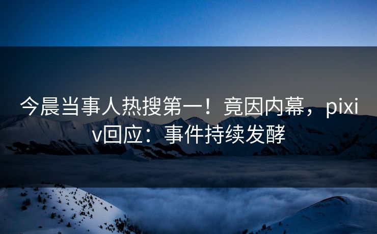 今晨当事人热搜第一！竟因内幕，pixiv回应：事件持续发酵