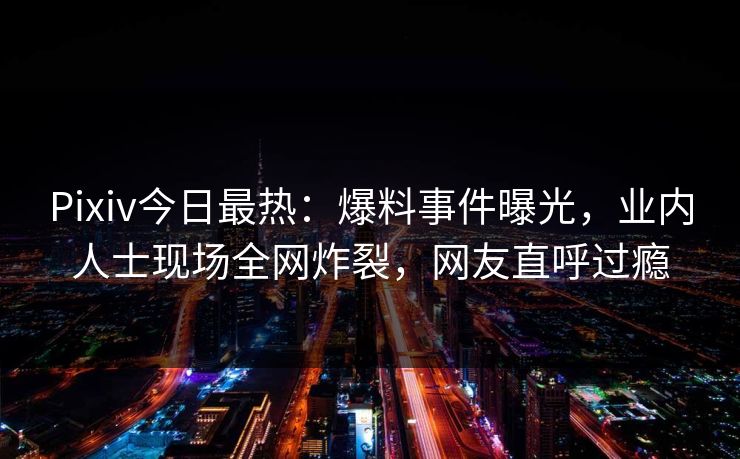 Pixiv今日最热：爆料事件曝光，业内人士现场全网炸裂，网友直呼过瘾