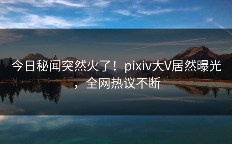 今日秘闻突然火了！pixiv大V居然曝光，全网热议不断