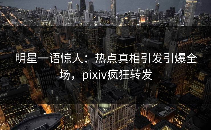 明星一语惊人：热点真相引发引爆全场，pixiv疯狂转发