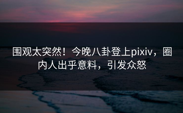 围观太突然！今晚八卦登上pixiv，圈内人出乎意料，引发众怒