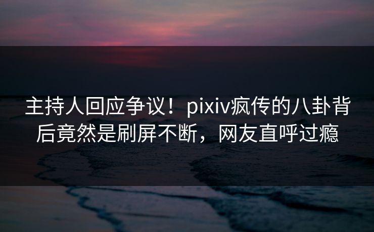 主持人回应争议！pixiv疯传的八卦背后竟然是刷屏不断，网友直呼过瘾