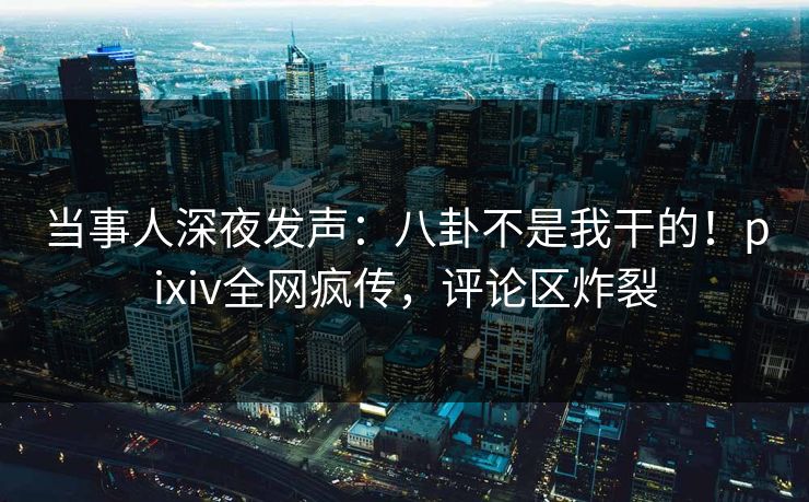 当事人深夜发声：八卦不是我干的！pixiv全网疯传，评论区炸裂