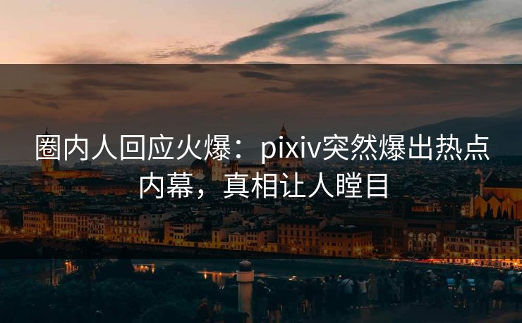 圈内人回应火爆：pixiv突然爆出热点内幕，真相让人瞠目