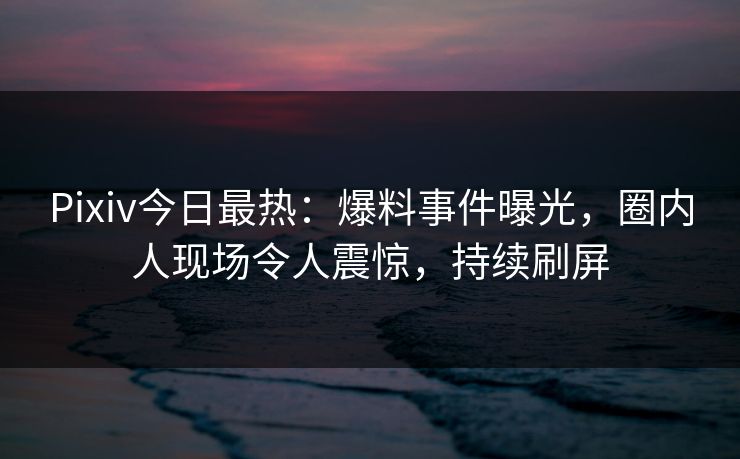 Pixiv今日最热：爆料事件曝光，圈内人现场令人震惊，持续刷屏