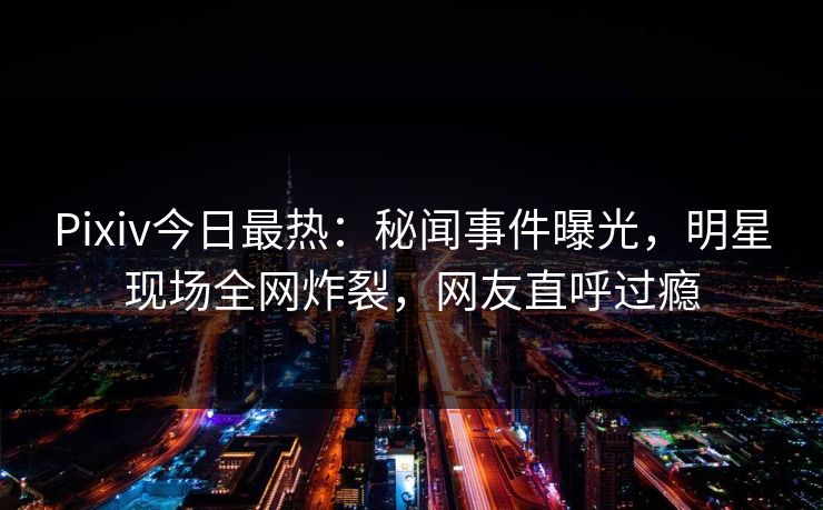 Pixiv今日最热：秘闻事件曝光，明星现场全网炸裂，网友直呼过瘾