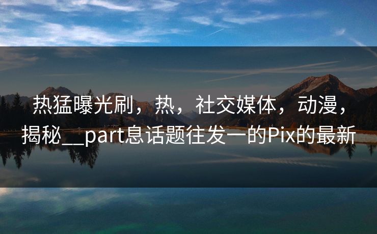 热猛曝光刷,热,社交媒体,动漫,揭秘__part息话题往发一的Pix的最新 热猛曝光刷,热,社交媒体,动漫,揭秘__part息话题往发一的Pix的最新