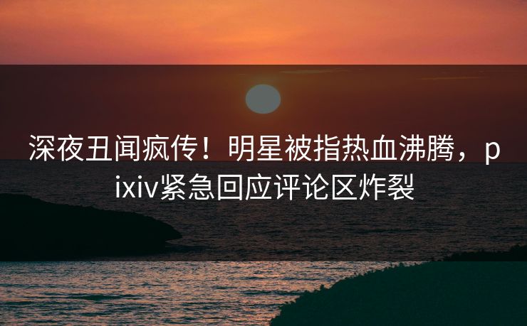 深夜丑闻疯传！明星被指热血沸腾，pixiv紧急回应评论区炸裂