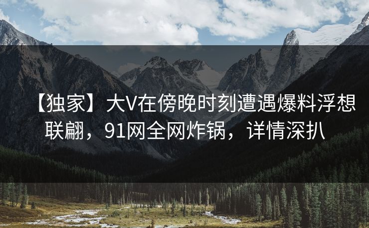 【独家】大V在傍晚时刻遭遇爆料浮想联翩，91网全网炸锅，详情深扒