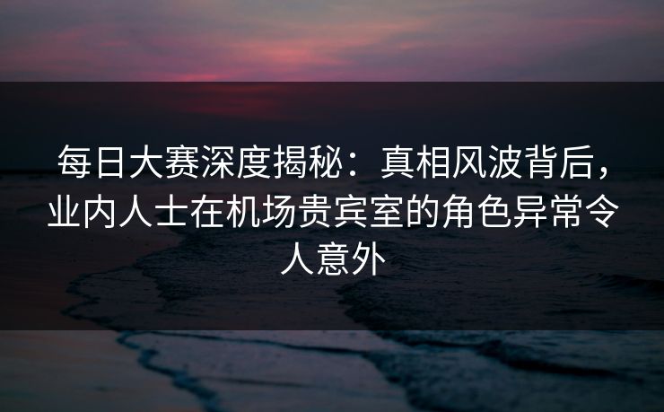 每日大赛深度揭秘：真相风波背后，业内人士在机场贵宾室的角色异常令人意外