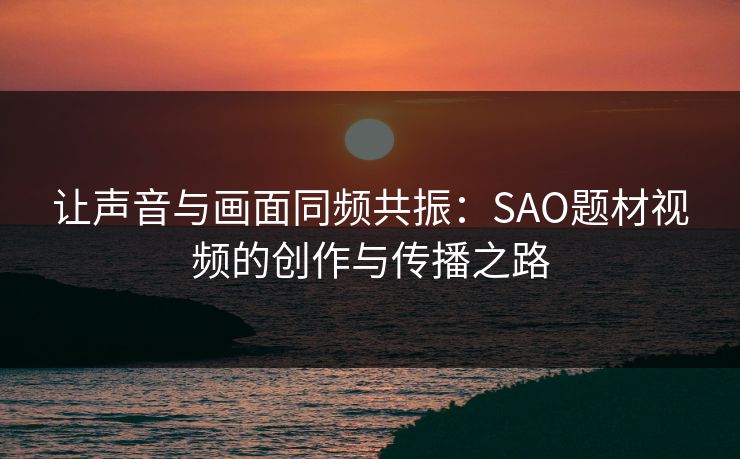 让声音与画面同频共振:SAO题材视频的创作与传播之路 让声音与画面同频共振:SAO题材视频的创作与传播之路