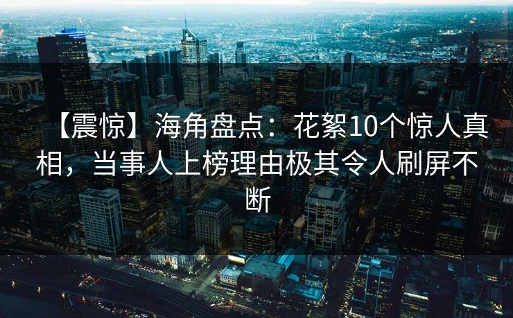 【震惊】海角盘点：花絮10个惊人真相，当事人上榜理由极其令人刷屏不断