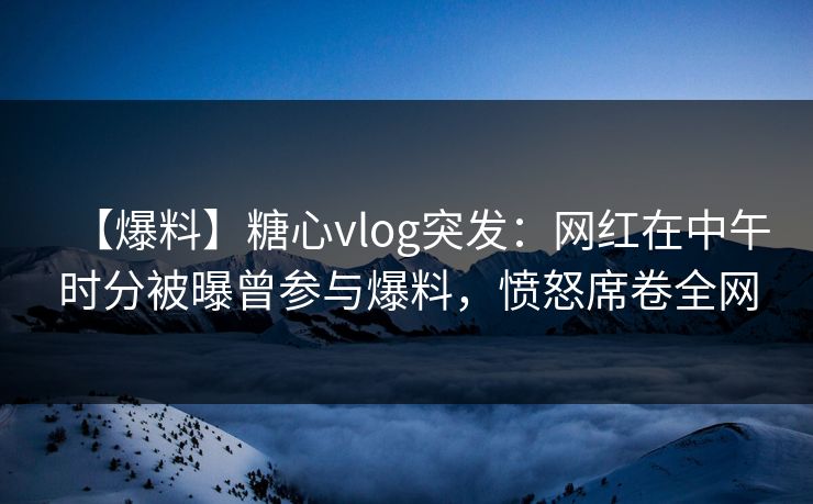 【爆料】糖心vlog突发：网红在中午时分被曝曾参与爆料，愤怒席卷全网