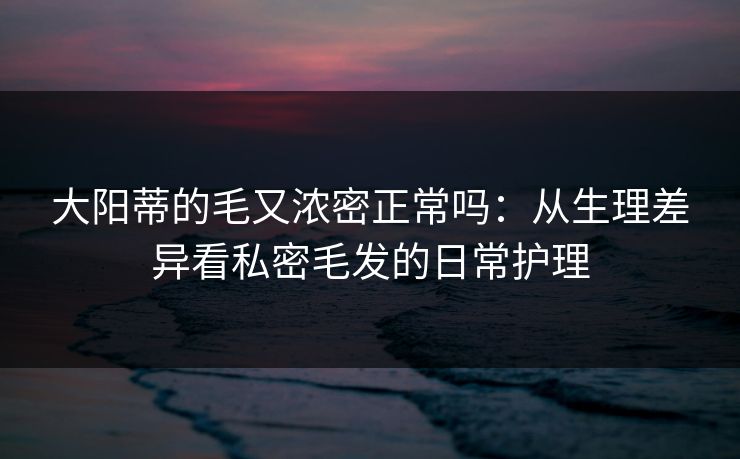 大阳蒂的毛又浓密正常吗：从生理差异看私密毛发的日常护理
