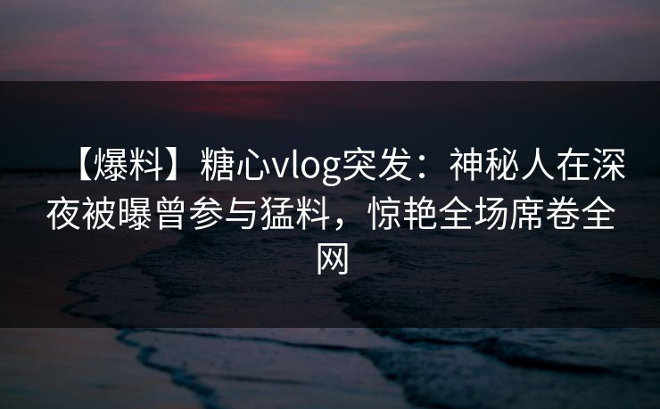 【爆料】糖心vlog突发:神秘人在深夜被曝曾参与猛料,惊艳全场席卷全网 【爆料】糖心vlog突发:神秘人在深夜被曝曾参与猛料,惊艳全场席卷全网