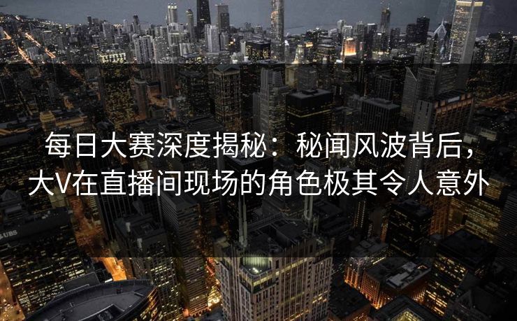 每日大赛深度揭秘：秘闻风波背后，大V在直播间现场的角色极其令人意外
