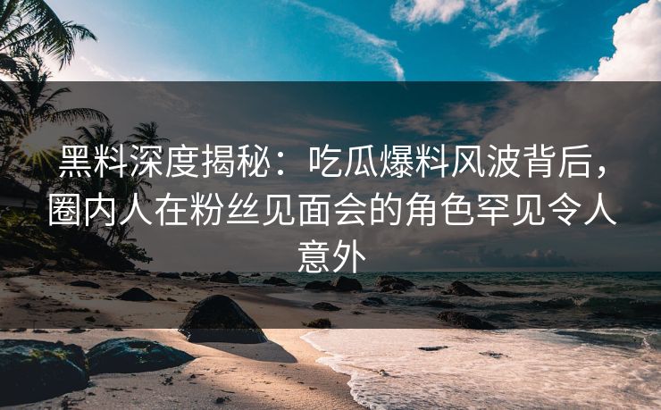 黑料深度揭秘：吃瓜爆料风波背后，圈内人在粉丝见面会的角色罕见令人意外