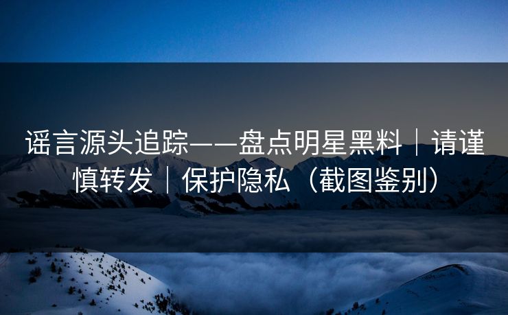 谣言源头追踪——盘点明星黑料｜请谨慎转发｜保护隐私（截图鉴别）