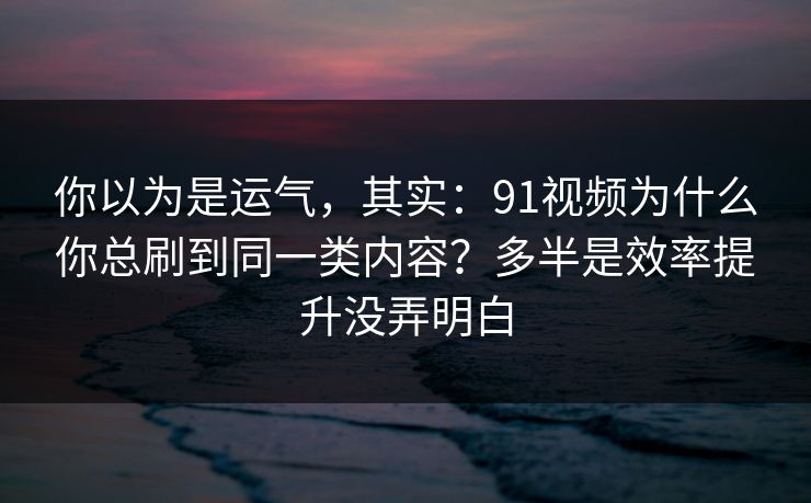 你以为是运气，其实：91视频为什么你总刷到同一类内容？多半是效率提升没弄明白