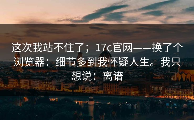 这次我站不住了；17c官网——换了个浏览器：细节多到我怀疑人生。我只想说：离谱