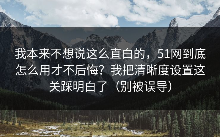 我本来不想说这么直白的，51网到底怎么用才不后悔？我把清晰度设置这关踩明白了（别被误导）