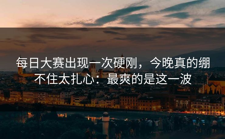 每日大赛出现一次硬刚，今晚真的绷不住太扎心：最爽的是这一波